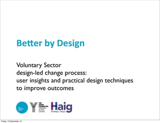 Be#er	
  by	
  Design
Voluntary Sector
design-led change process:
user insights and practical design techniques
to improve outcomes

Friday, 13 December 13

 