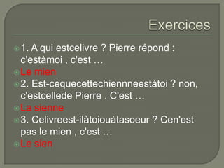  1.

A qui estcelivre ? Pierre répond :
c'estàmoi , c'est …
 Le mien
 2. Est-cequecettechiennneestàtoi ? non,
c'estcellede Pierre . C'est …
 La sienne
 3. Celivreest-ilàtoiouàtasoeur ? Cen'est
pas le mien , c'est …
 Le sien

 
