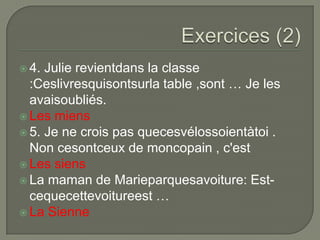  4.

Julie revientdans la classe
:Ceslivresquisontsurla table ,sont … Je les
avaisoubliés.
 Les miens
 5. Je ne crois pas quecesvélossoientàtoi .
Non cesontceux de moncopain , c'est
 Les siens
 La maman de Marieparquesavoiture: Estcequecettevoitureest …
 La Sienne

 