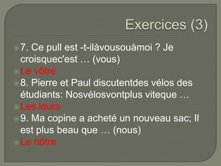  7.

Ce pull est -t-ilàvousouàmoi ? Je
croisquec'est … (vous)
 Le vôtre
 8. Pierre et Paul discutentdes vélos des
étudiants: Nosvélosvontplus viteque …
 Les leurs
 9. Ma copine a acheté un nouveau sac; Il
est plus beau que … (nous)
 Le nôtre

 