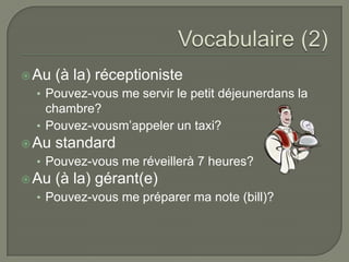  Au

(à la) réceptioniste

• Pouvez-vous me servir le petit déjeunerdans la

chambre?
• Pouvez-vousm’appeler un taxi?
 Au

standard

• Pouvez-vous me réveillerà 7 heures?
 Au

(à la) gérant(e)

• Pouvez-vous me préparer ma note (bill)?

 
