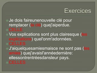  Je

dois faireunenouvelle clé pour
remplacer (la clé) quej'aiperdue.
 CELLE
 Vos explications sont plus clairesque (les
explications) quel'onm'adonnées.
 CELLES
 J'aiquelquesamiesmaisce ne sont pas (les
amies) quej'avaisl'annéedernière:
ellessontrentréesdansleur pays.
 CELLES

 