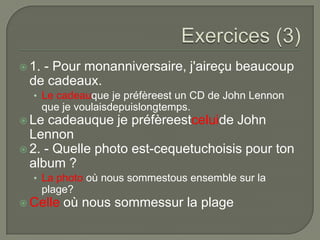  1.

- Pour monanniversaire, j'aireçu beaucoup
de cadeaux.
• Le cadeauque je préfèreest un CD de John Lennon

que je voulaisdepuislongtemps.
 Le

cadeauque je préfèreestceluide John
Lennon
 2. - Quelle photo est-cequetuchoisis pour ton
album ?
• La photo où nous sommestous ensemble sur la

plage?
 Celle

où nous sommessur la plage

 