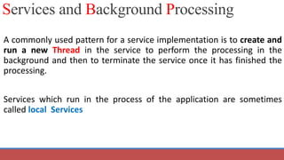 A commonly used pattern for a service implementation is to create and
run a new Thread in the service to perform the processing in the
background and then to terminate the service once it has finished the
processing.
Services which run in the process of the application are sometimes
called local Services
Services and Background Processing
 