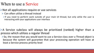 When to use a Service
Not all applications require or use services
 Can often utilize a thread instead
If you need to perform work outside of your main UI thread, but only while the user is
interacting with your applications user interface
A Service subclass will always be prioritized (ranked) higher than a
process which utilizes a regular thread
So, the reason that you would want to use a Service class over a Thread object is
because the system will guarantee that your processing operation will have at
least a Service process priority level
 