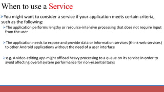 When to use a Service
You might want to consider a service if your application meets certain criteria,
such as the following:
The application performs lengthy or resource-intensive processing that does not require input
from the user
The application needs to expose and provide data or information services (think web services)
to other Android applications without the need of a user interface
e.g. A video-editing app might offload heavy processing to a queue on its service in order to
avoid affecting overall system performance for non-essential tasks
 