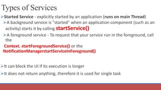 Types of Services
Started Service - explicitly started by an application (runs on main Thread)
A background service is "started" when an application component (such as an
activity) starts it by calling startService()
A foreground service - To request that your service run in the foreground, call
the
Context. startForegroundService() or the
NotificationManagerstartServiceInForeground()
It can block the UI if its execution is longer
It does not return anything, therefore it is used for single task
 