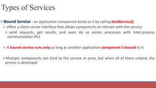 Bound Service - an application component binds to it by calling bindService()
 offers a client-server interface that allows components to interact with the service
 send requests, get results, and even do so across processes with inter-process
communication (Pc)
 A bound service runs only as long as another application component is bound to it
Multiple components can bind to the service at once, but when all of them unbind, the
service is destroyed
Types of Services
 