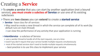 Creating a Service
To create a service that you can start by another application (not a bound
service), you must create a subclass of Service or use one of its existing
subclasses
There are two classes you can extend to create a started service
 Service - base class for all services
May need to create a new thread in which the service can complete all of its work (by
default runs on main thread)
can slow the performance of any activity that your application is running
IntentService - a subclass of Service
 uses a worker thread to handle all of the start requests, one at a time
Used if you don't require that your service handle multiple requests simultaneously
 most of the started services don't need to handle multiple requests simultaneously
 best practice is to use this class to implement your service
 