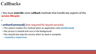 Callbacks
You must override some callback methods that handle key aspects of the
service lifecycle

onStartCommand() (not required for bound services)
The system invokes this method when an application calls startService()
the service is started and runs in the background
You should also stop the service when its work is complete
stopSelf() or stopService()
 