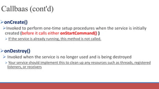 Callbaas (cont'd)
onCreate()
Invoked to perform one-time setup procedures when the service is initially
created (before it calls either onStartCommand() )
 If the service is already running, this method is not called.
onDestroy()
 Invoked when the service is no longer used and is being destroyed
 Your service should implement this to clean up any resources such as threads, registered
listeners, or receivers
 