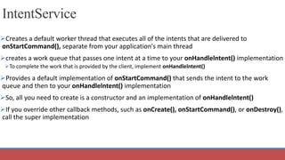 IntentService
Creates a default worker thread that executes all of the intents that are delivered to
onStartCommand(), separate from your application's main thread
creates a work queue that passes one intent at a time to your onHandlelntent() implementation
To complete the work that is provided by the client, implement onHandlelntent()
Provides a default implementation of onStartCommand() that sends the intent to the work
queue and then to your onHandlelntent() implementation
So, all you need to create is a constructor and an implementation of onHandlelntent()
If you override other callback methods, such as onCreate(), onStartCommand(), or onDestroy(),
call the super implementation
 