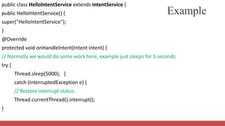 public class HellolntentService extends IntentService {
public HellolntentService() {
super("HelloIntentService");
}
@Override
protected void onHandlelntent(Intent intent) {
// Normally we would do some work here, example just sleeps for 5 seconds
try {
Thread.sleep(5000); }
catch (InterruptedException e) {
// Restore interrupt status.
Thread.currentThread().interrupt();
}
Example
 