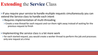 Extending the Service Class
If you require your service to handle multiple requests simultaneously you can
extend the Service class to handle each intent
Requires implementation of multi-threading
Create a new thread for each request and run them right away instead of waiting for the
previous request to finish
Implementing the service class is a lot more work
for each started request, you would create a worker thread to perform the job and processes
only one request at a time
 
