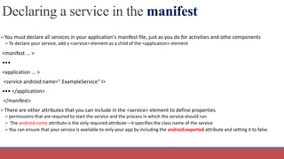 Declaring a service in the manifest
You must declare all services in your application's manifest file, just as you do for activities and othe components
To declare your service, add a <service> element as a child of the <application> element
<manifest ... >
•••
<application ... >
<service android:name=".ExampleService" I>
••• </application>
</manifest>
There are other attributes that you can include in the <service> element to define properties
permissions that are required to start the service and the process in which the service should run
 The android:name attribute is the only required attribute—it specifies the class name of the service
You can ensure that your service is available to only your app by including the android:exported attribute and setting it to false.
 