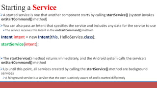 Starting a Service
A started service is one that another component starts by calling startService() (system invokes
onStartCommand() method)
You can also pass an Intent that specifies the service and includes any data for the service to use
The service receives this Intent in the onStartCommand() method
Intent intent = new Intent(this, HelloService.class);
startService(intent);
The startService() method returns immediately, and the Android system calls the service's
onStartCommand() method
Up until this point, all services created by calling the startService() method are background
services
A foreground service is a service that the user is actively aware of and is started differently
 