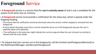 Foreground Service
A foreground service is a service that the user is actively aware of and is not a candidate for the
system to kill when low on memory
A foreground service must provide a notification for the status bar, which is placed under the
Ongoing heading
This means that the notification cannot be dismissed unless the service is either stopped or removed from the
foreground
A music player that plays music from a service should be set to run in the foreground, because the user is
explicitly aware of its operation
 The notification in the status bar might indicate the current song and allow the user to launch an activity to
interact with the music player
To request that your service run in the foreground, call the Context.startForegroundService() or
the NotificationManager. startServiceInForeground
 