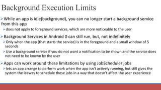Background Execution Limits
While an app is idle(background), you can no longer start a background service
from this app
does not apply to foreground services, which are more noticeable to the user
Background Services in Android 0 can still run, but, not indefinitely
Only when the app (that starts the service) is in the foreground and a small window of 5
seconds
Use a background service if you do not want a notification to be shown and the service does
not need to be known by the user
Apps can work around these limitations by using JobScheduler jobs
lets an app arrange to perform work when the app isn't actively running, but still gives the
system the leeway to schedule these jobs in a way that doesn't affect the user experience
 
