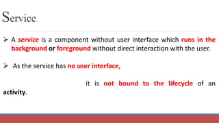 Service
 A service is a component without user interface which runs in the
background or foreground without direct interaction with the user.
 As the service has no user interface,
it is not bound to the lifecycle of an
activity.
 