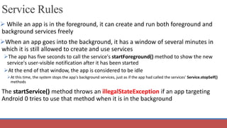 Service Rules
 While an app is in the foreground, it can create and run both foreground and
background services freely
When an app goes into the background, it has a window of several minutes in
which it is still allowed to create and use services
The app has five seconds to call the service's startForeground() method to show the new
service's user-visible notification after it has been started
At the end of that window, the app is considered to be idle
At this time, the system stops the app's background services, just as if the app had called the services' Service.stopSelf()
methods
The startService() method throws an illegalStateException if an app targeting
Android 0 tries to use that method when it is in the background
 