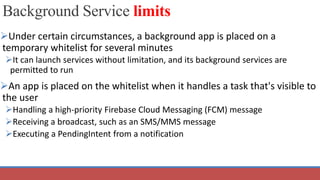 Background Service limits
Under certain circumstances, a background app is placed on a
temporary whitelist for several minutes
It can launch services without limitation, and its background services are
permitted to run
An app is placed on the whitelist when it handles a task that's visible to
the user
Handling a high-priority Firebase Cloud Messaging (FCM) message
Receiving a broadcast, such as an SMS/MMS message
Executing a PendingIntent from a notification
 