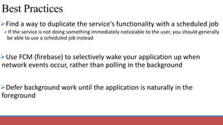 Best Practices
Find a way to duplicate the service's functionality with a scheduled job
If the service is not doing something immediately noticeable to the user, you should generally
be able to use a scheduled job instead
Use FCM (firebase) to selectively wake your application up when
network events occur, rather than polling in the background
Defer background work until the application is naturally in the
foreground
 