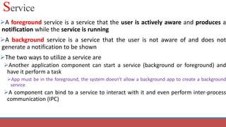 Service
A foreground service is a service that the user is actively aware and produces a
notification while the service is running
A background service is a service that the user is not aware of and does not
generate a notification to be shown
The two ways to utilize a service are
Another application component can start a service (background or foreground) and
have it perform a task
App must be in the foreground, the system doesn't allow a background app to create a background
service
A component can bind to a service to interact with it and even perform inter-process
communication (IPC)
 