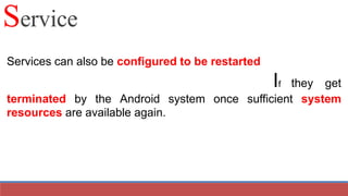 Services can also be configured to be restarted
If they get
terminated by the Android system once sufficient system
resources are available again.
Service
 