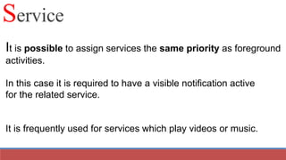 It is possible to assign services the same priority as foreground
activities.
In this case it is required to have a visible notification active
for the related service.
It is frequently used for services which play videos or music.
Service
 