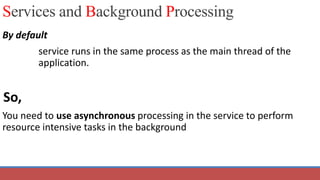 Services and Background Processing
By default
service runs in the same process as the main thread of the
application.
So,
You need to use asynchronous processing in the service to perform
resource intensive tasks in the background
 