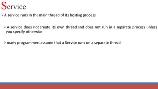 Service
A service runs in the main thread of its hosting process
A service does not create its own thread and does not run in a separate process unless
you specify otherwise
many programmers assume that a Service runs on a separate thread
 