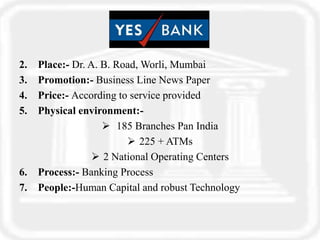 2. Place:- Dr. A. B. Road, Worli, Mumbai
3. Promotion:- Business Line News Paper
4. Price:- According to service provided
5. Physical environment:-
 185 Branches Pan India
 225 + ATMs
 2 National Operating Centers
6. Process:- Banking Process
7. People:-Human Capital and robust Technology
 