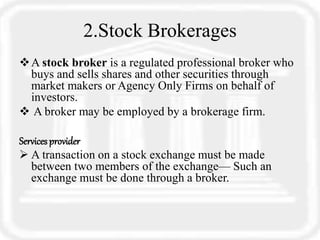 2.Stock Brokerages
A stock broker is a regulated professional broker who
buys and sells shares and other securities through
market makers or Agency Only Firms on behalf of
investors.
 A broker may be employed by a brokerage firm.
Servicesprovider
 A transaction on a stock exchange must be made
between two members of the exchange— Such an
exchange must be done through a broker.
 