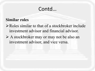 Contd…
Similar roles
Roles similar to that of a stockbroker include
investment advisor and financial advisor.
 A stockbroker may or may not be also an
investment advisor, and vice versa.
 
