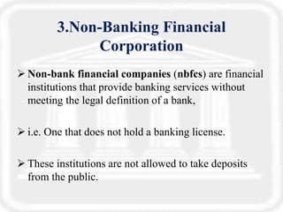 3.Non-Banking Financial
Corporation
 Non-bank financial companies (nbfcs) are financial
institutions that provide banking services without
meeting the legal definition of a bank,
 i.e. One that does not hold a banking license.
 These institutions are not allowed to take deposits
from the public.
 