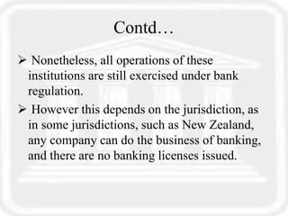 Contd…
 Nonetheless, all operations of these
institutions are still exercised under bank
regulation.
 However this depends on the jurisdiction, as
in some jurisdictions, such as New Zealand,
any company can do the business of banking,
and there are no banking licenses issued.
 