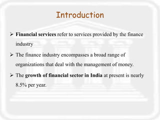 Introduction
 Financial services refer to services provided by the finance
industry
 The finance industry encompasses a broad range of
organizations that deal with the management of money.
 The growth of financial sector in India at present is nearly
8.5% per year.
 
