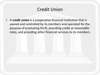 Credit Union
• A credit union is a cooperative financial institution that is
owned and controlled by its members and operated for the
purpose of promoting thrift, providing credit at reasonable
rates, and providing other financial services to its members.
 