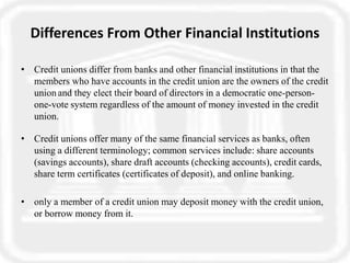 Differences From Other Financial Institutions
• Credit unions differ from banks and other financial institutions in that the
members who have accounts in the credit union are the owners of the credit
union and they elect their board of directors in a democratic one-person-
one-vote system regardless of the amount of money invested in the credit
union.
• Credit unions offer many of the same financial services as banks, often
using a different terminology; common services include: share accounts
(savings accounts), share draft accounts (checking accounts), credit cards,
share term certificates (certificates of deposit), and online banking.
• only a member of a credit union may deposit money with the credit union,
or borrow money from it.
 