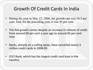 Growth Of Credit Cards In India
• During the year to May 23, 2008, the growth rate was 36.5 per
cent. And, for the preceding year, it was 45 per cent.
• This flat growth comes despite an increase in rollover of credit
from around 60 per cent a year ago to around 65 per cent
now.
• Banks, already on a culling spree, have cancelled nearly 3
million credit cards in 2008-09.
• ICICI Bank, which has the largest credit card base in the
country.
 
