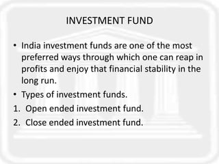 INVESTMENT FUND
• India investment funds are one of the most
preferred ways through which one can reap in
profits and enjoy that financial stability in the
long run.
• Types of investment funds.
1. Open ended investment fund.
2. Close ended investment fund.
 