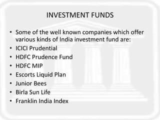 INVESTMENT FUNDS
• Some of the well known companies which offer
various kinds of India investment fund are:
• ICICI Prudential
• HDFC Prudence Fund
• HDFC MIP
• Escorts Liquid Plan
• Junior Bees
• Birla Sun Life
• Franklin India Index
 
