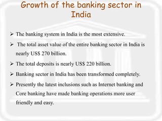 Growth of the banking sector in
India
 The banking system in India is the most extensive.
 The total asset value of the entire banking sector in India is
nearly US$ 270 billion.
 The total deposits is nearly US$ 220 billion.
 Banking sector in India has been transformed completely.
 Presently the latest inclusions such as Internet banking and
Core banking have made banking operations more user
friendly and easy.
 