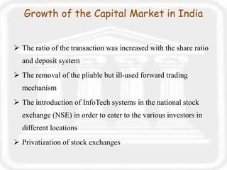 Growth of the Capital Market in India
 The ratio of the transaction was increased with the share ratio
and deposit system
 The removal of the pliable but ill-used forward trading
mechanism
 The introduction of InfoTech systems in the national stock
exchange (NSE) in order to cater to the various investors in
different locations
 Privatization of stock exchanges
 