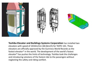 Toshiba Elevator and Buildings Systems Corporation has installed two
elevators with speed of 1010m/min (60.6km/h) for TAIPEI 101. These
elevators are officially approved by the Guinness World Records as the
fastest elevator* in the world. The development of the world's fastest
elevator* has pushes the limits of technology. Toshiba took the challenges
and introducing solutions of the fastest ride to the passengers without
neglecting the safety and riding comfort.
 