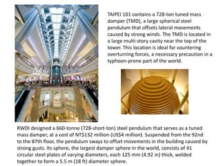 RWDI designed a 660-tonne (728-short-ton) steel pendulum that serves as a tuned
mass damper, at a cost of NT$132 million (US$4 million). Suspended from the 92nd
to the 87th floor, the pendulum sways to offset movements in the building caused by
strong gusts. Its sphere, the largest damper sphere in the world, consists of 41
circular steel plates of varying diameters, each 125 mm (4.92 in) thick, welded
together to form a 5.5 m (18 ft) diameter sphere.
TAIPEI 101 contains a 728-ton tuned mass
damper (TMD), a large spherical steel
pendulum that offsets lateral movements
caused by strong winds. The TMD is located in
a large multi-story cavity near the top of the
tower. This location is ideal for countering
overturning forces, a necessary precaution in a
typhoon-prone part of the world.
 