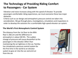 The Technology of Providing Riding Comfort
to Passengers - Car System
Vibration and noise increases along with the speed of elevator. To provide
passengers comfortable riding experiences, we must overcome these two major
obstacles.
Criteria such as car design and atmospheric pressure control are taken into
consideration. We go through plans, investigations, simulations and inspections in
order to develop the solutions for a comfortable high-speed elevator car system.
The World's First Atmospheric Control System
The distance from the 1st floor to the 89th
floor is 382.2m and the difference in
atmospheric is about 48 hPa . The sudden
change of pressure will cause discomfort to the
passengers in the elevator. Other than
maintaining the air tightness in the car, Toshiba
has introduced a pressure control system for
the first time in the world to an elevator
system to give air into the car and emit air
from the car.
 