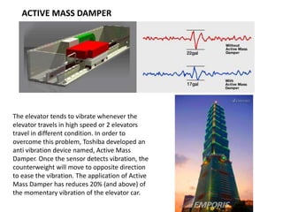 ACTIVE MASS DAMPER
The elevator tends to vibrate whenever the
elevator travels in high speed or 2 elevators
travel in different condition. In order to
overcome this problem, Toshiba developed an
anti vibration device named, Active Mass
Damper. Once the sensor detects vibration, the
counterweight will move to opposite direction
to ease the vibration. The application of Active
Mass Damper has reduces 20% (and above) of
the momentary vibration of the elevator car.
 