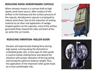 REDUCING NOISE-AERODYNAMIC CAPSULE
When elevator travels in a narrow shaft at high
speed, wind sheer occurs. After analysis of the
airflow in the hoistway and the surface pressure of
the capsule, Aerodynamic capsule is employed to
reduce wind sheer. Due to the reduction of sealing
material at car door and application of wedge-
shaped spoilers on the capsules, most of the airflow
generated flows toward the sides and back of the
car when the car travels.
REDUCING VIBRATION- ROLLER GUIDE
Elevator will experienced shaking force during
high speed, running along the distorted or
undulated guide rails, A new type of roller guide
is used to isolate shaking force and absorb the
vibration with proper allocation of forcing spring
and having the optimum balance weight Thus,
the application of the improved roller guide leads
to a more comfortable ride.
 