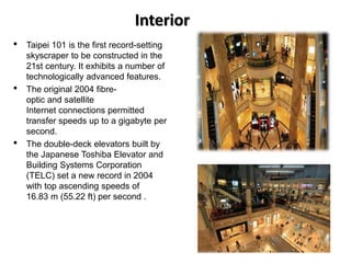 Interior
• Taipei 101 is the first record-setting
skyscraper to be constructed in the
21st century. It exhibits a number of
technologically advanced features.
• The original 2004 fibre-
optic and satellite
Internet connections permitted
transfer speeds up to a gigabyte per
second.
• The double-deck elevators built by
the Japanese Toshiba Elevator and
Building Systems Corporation
(TELC) set a new record in 2004
with top ascending speeds of
16.83 m (55.22 ft) per second .
 